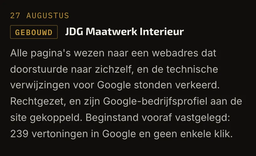 Een regel uit het logboek op l3art.nl/live. 27 augustus, gebouwd, JDG Maatwerk Interieur: alle pagina's wezen naar een webadres dat naar zichzelf doorstuurde, en de technische verwijzingen voor Google stonden verkeerd. Rechtgezet, en zijn Google-bedrijfsprofiel aan de site gekoppeld. Beginstand vooraf vastgelegd: 239 vertoningen in Google en geen enkele klik.